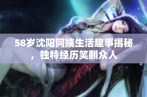 58岁沈阳阿姨生活趣事揭秘，独特经历笑翻众人