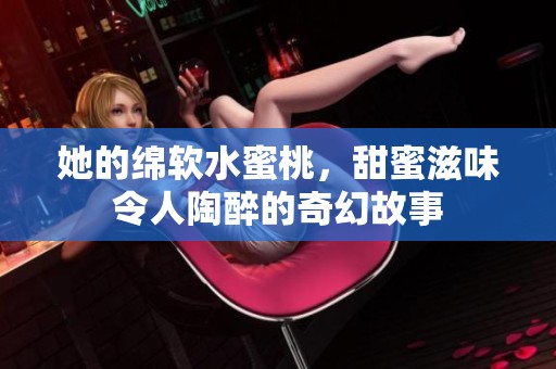 她的绵软水蜜桃，甜蜜滋味令人陶醉的奇幻故事