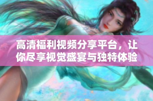 高清福利视频分享平台，让你尽享视觉盛宴与独特体验
