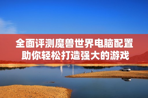 全面评测魔兽世界电脑配置 助你轻松打造强大的游戏装备和战斗体验