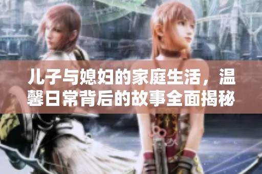 儿子与媳妇的家庭生活，温馨日常背后的故事全面揭秘