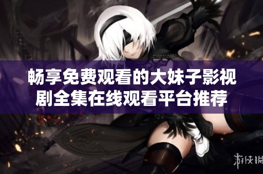 畅享免费观看的大妹子影视剧全集在线观看平台推荐