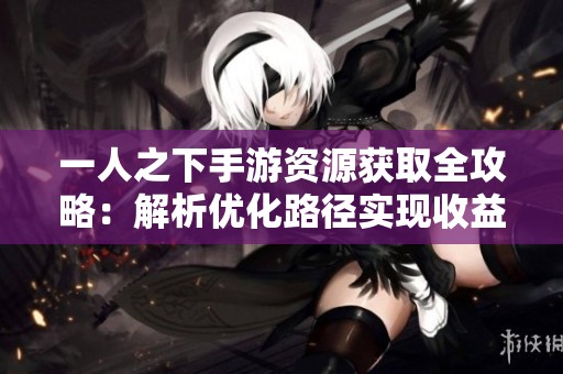 一人之下手游资源获取全攻略：解析优化路径实现收益最大化的技巧与方法