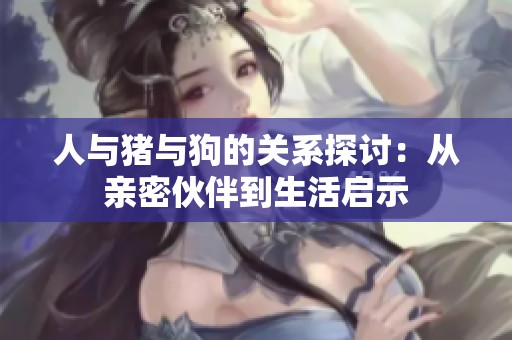 人与猪与狗的关系探讨：从亲密伙伴到生活启示