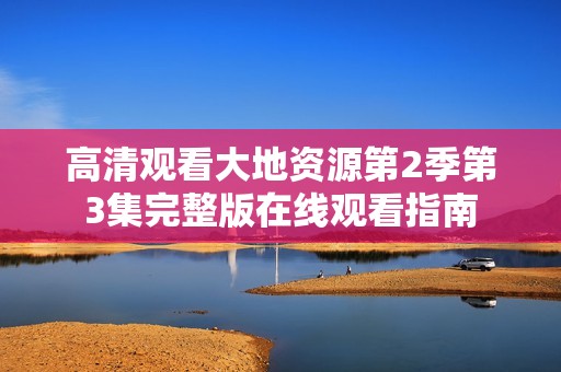 高清观看大地资源第2季第3集完整版在线观看指南