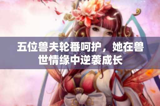 五位兽夫轮番呵护，她在兽世情缘中逆袭成长