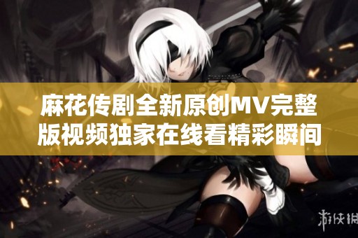 麻花传剧全新原创MV完整版视频独家在线看精彩瞬间