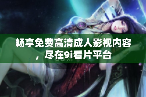 畅享免费高清成人影视内容，尽在9i看片平台