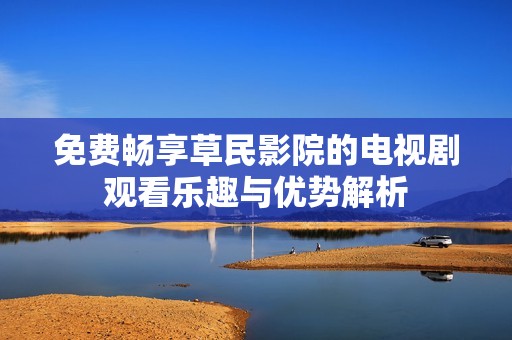 免费畅享草民影院的电视剧观看乐趣与优势解析