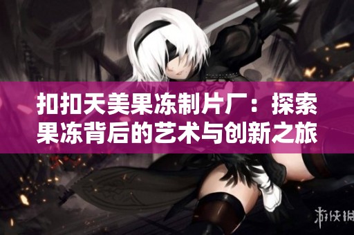 扣扣天美果冻制片厂：探索果冻背后的艺术与创新之旅
