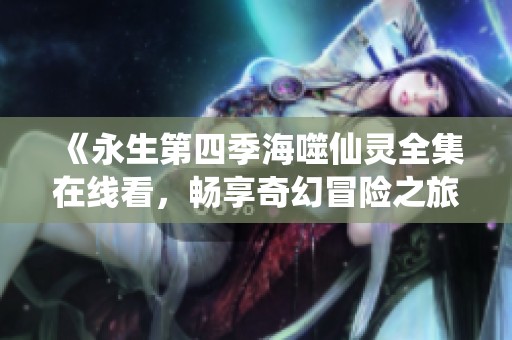 《永生第四季海噬仙灵全集在线看，畅享奇幻冒险之旅》