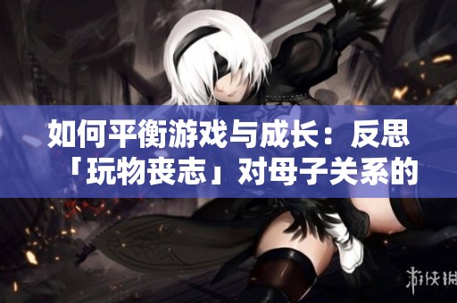 如何平衡游戏与成长：反思「玩物丧志」对母子关系的影响与启发