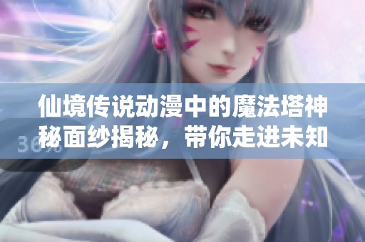 仙境传说动漫中的魔法塔神秘面纱揭秘，带你走进未知建筑的奇幻旅程