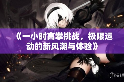 《一小时高攀挑战，极限运动的新风潮与体验》