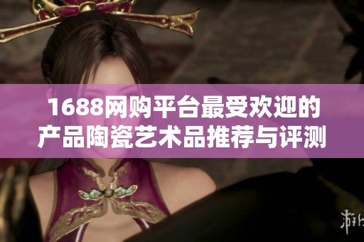 1688网购平台最受欢迎的产品陶瓷艺术品推荐与评测