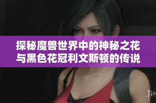 探秘魔兽世界中的神秘之花与黑色花冠利文斯顿的传说与价值解析