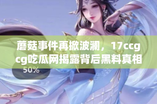 蘑菇事件再掀波澜，17ccgcg吃瓜网揭露背后黑料真相