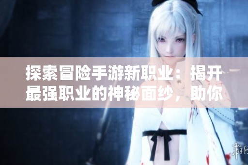 探索冒险手游新职业：揭开最强职业的神秘面纱，助你成就游戏巅峰
