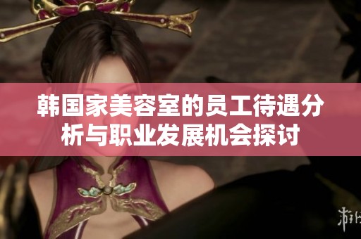 韩国家美容室的员工待遇分析与职业发展机会探讨