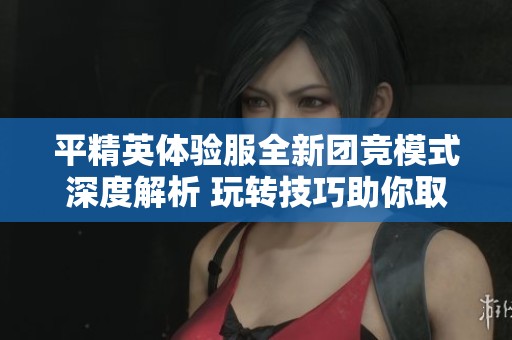 平精英体验服全新团竞模式深度解析 玩转技巧助你取得最终胜利