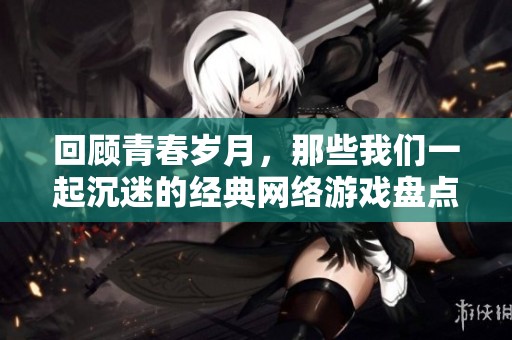 回顾青春岁月，那些我们一起沉迷的经典网络游戏盘点与怀旧之旅