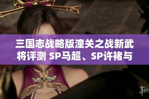 三国志战略版潼关之战新武将评测 SP马超、SP许褚与王异的强度全面解析
