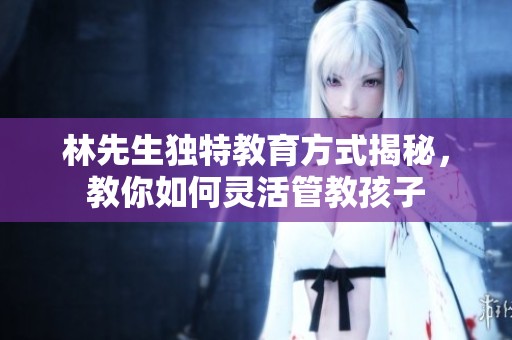 林先生独特教育方式揭秘，教你如何灵活管教孩子