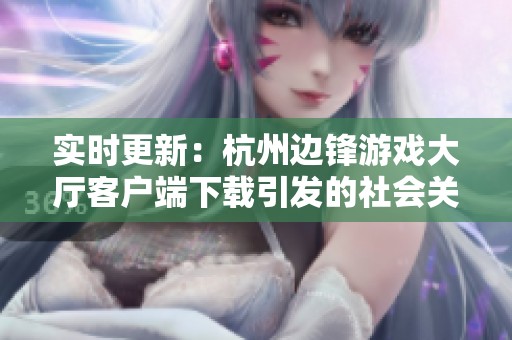 实时更新：杭州边锋游戏大厅客户端下载引发的社会关注与讨论热点