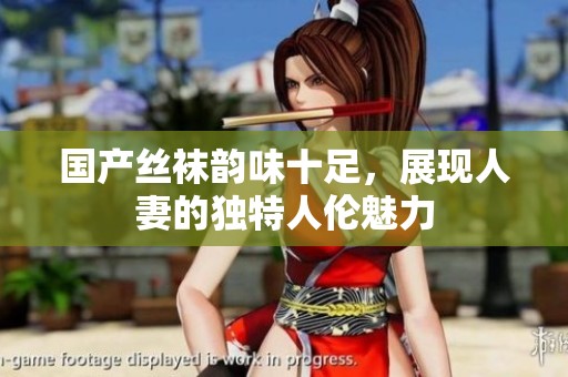 国产丝袜韵味十足，展现人妻的独特人伦魅力