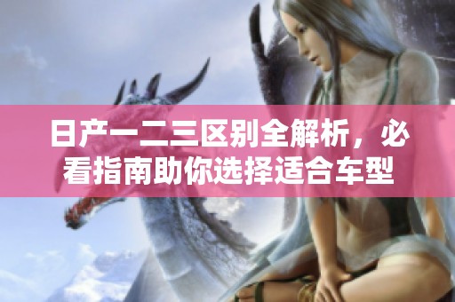 日产一二三区别全解析，必看指南助你选择适合车型