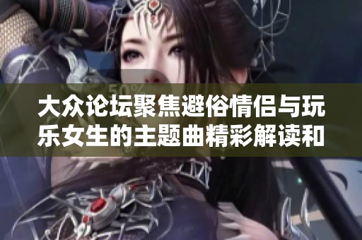 大众论坛聚焦避俗情侣与玩乐女生的主题曲精彩解读和深度剖析