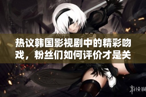 热议韩国影视剧中的精彩吻戏，粉丝们如何评价才是关键