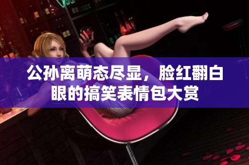 公孙离萌态尽显，脸红翻白眼的搞笑表情包大赏