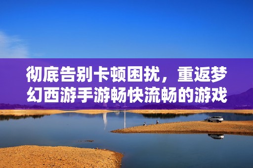 彻底告别卡顿困扰，重返梦幻西游手游畅快流畅的游戏体验探索之旅