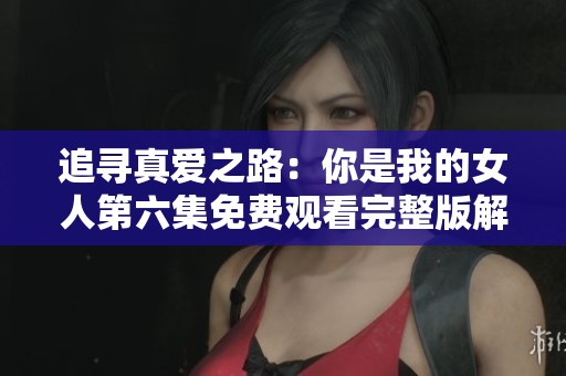 追寻真爱之路：你是我的女人第六集免费观看完整版解析