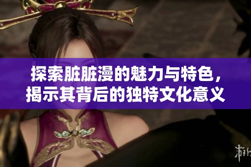 探索脏脏漫的魅力与特色，揭示其背后的独特文化意义