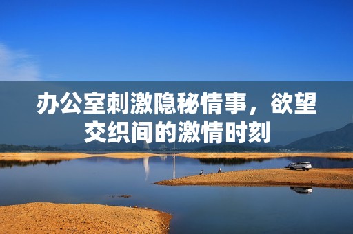办公室刺激隐秘情事，欲望交织间的激情时刻