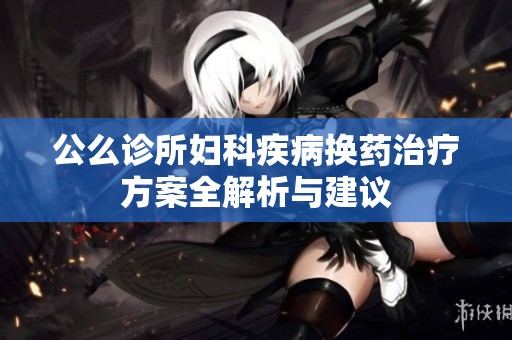 公么诊所妇科疾病换药治疗方案全解析与建议