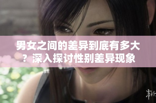 男女之间的差异到底有多大？深入探讨性别差异现象