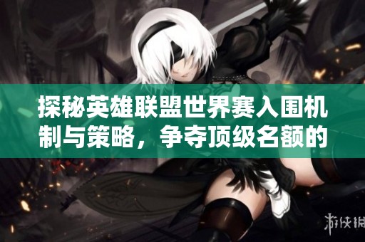 探秘英雄联盟世界赛入围机制与策略，争夺顶级名额的全新战斗玩法