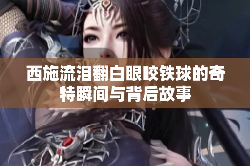 西施流泪翻白眼咬铁球的奇特瞬间与背后故事