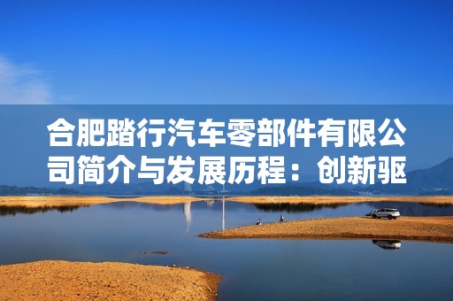合肥踏行汽车零部件有限公司简介与发展历程：创新驱动汽车行业的新兴力量
