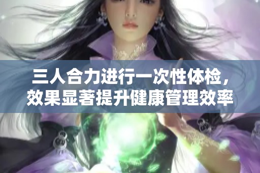三人合力进行一次性体检，效果显著提升健康管理效率
