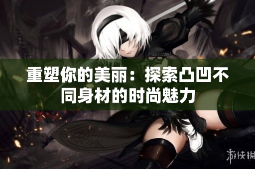 重塑你的美丽：探索凸凹不同身材的时尚魅力