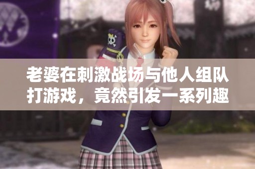 老婆在刺激战场与他人组队打游戏，竟然引发一系列趣事