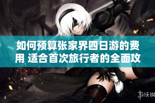 如何预算张家界四日游的费用 适合首次旅行者的全面攻略与门票信息分享