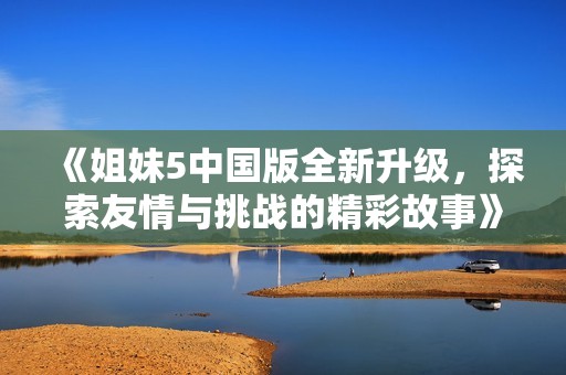 《姐妹5中国版全新升级，探索友情与挑战的精彩故事》