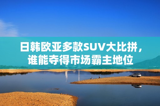 日韩欧亚多款SUV大比拼，谁能夺得市场霸主地位