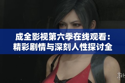 成全影视第六季在线观看：精彩剧情与深刻人性探讨全面呈现