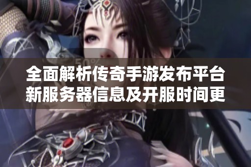 全面解析传奇手游发布平台新服务器信息及开服时间更新详情